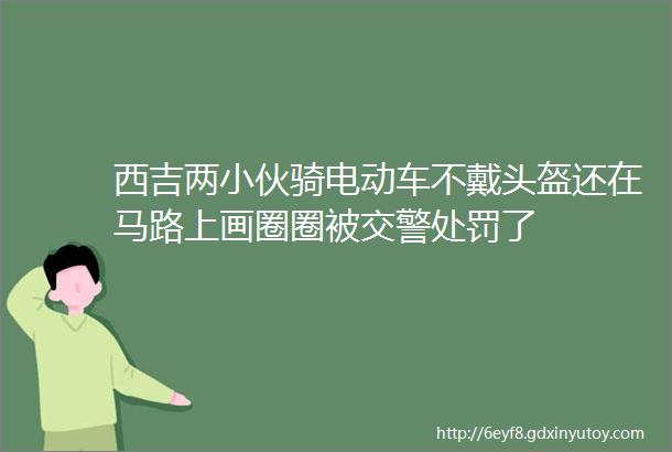 西吉两小伙骑电动车不戴头盔还在马路上画圈圈被交警处罚了